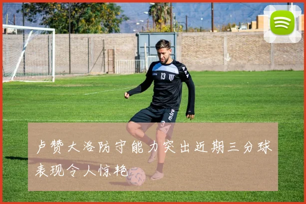 卢赞大洛防守能力突出近期三分球表现令人惊艳