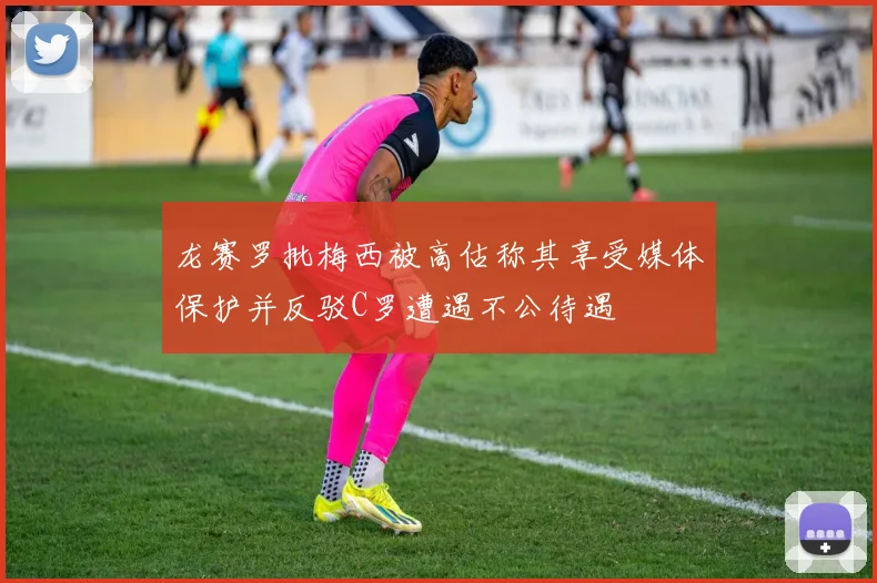 龙赛罗批梅西被高估称其享受媒体保护并反驳C罗遭遇不公待遇