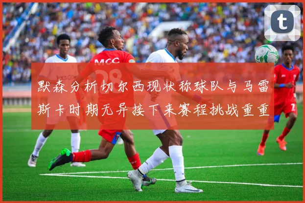 默森分析切尔西现状称球队与马雷斯卡时期无异接下来赛程挑战重重