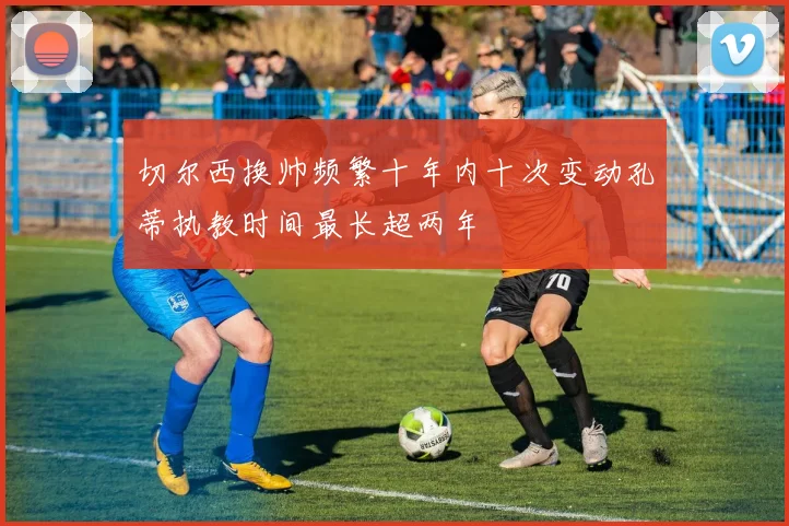 切尔西换帅频繁十年内十次变动孔蒂执教时间最长超两年