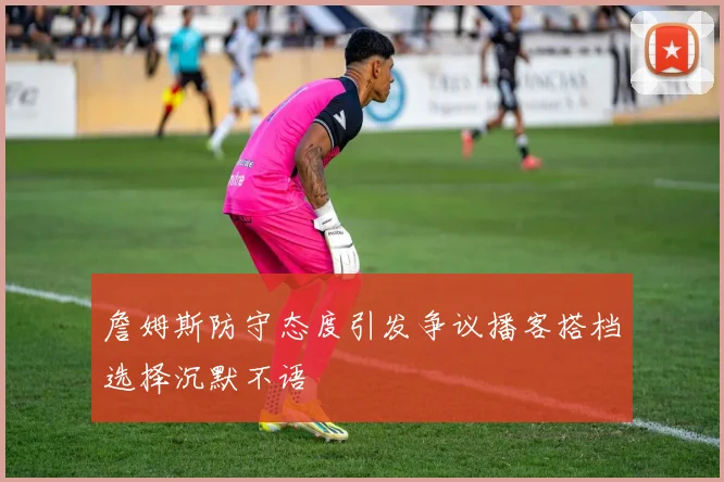 詹姆斯防守态度引发争议播客搭档选择沉默不语