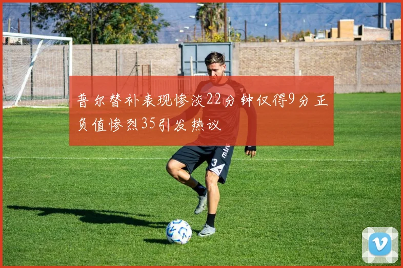 普尔替补表现惨淡22分钟仅得9分正负值惨烈35引发热议
