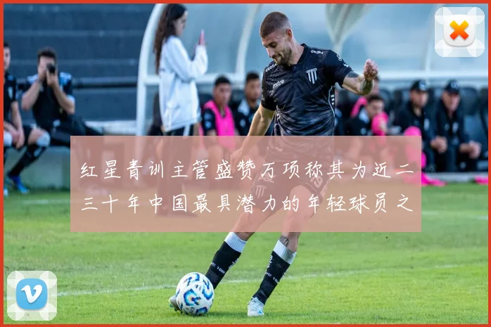 红星青训主管盛赞万项称其为近二三十年中国最具潜力的年轻球员之一