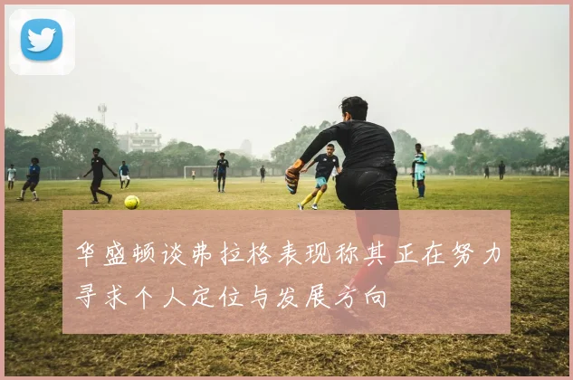 华盛顿谈弗拉格表现称其正在努力寻求个人定位与发展方向