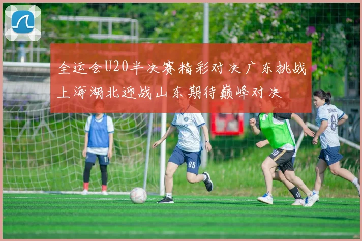 全运会U20半决赛精彩对决广东挑战上海湖北迎战山东期待巅峰对决
