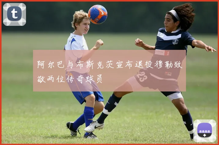 阿尔巴与布斯克茨宣布退役穆勒致敬两位传奇球员