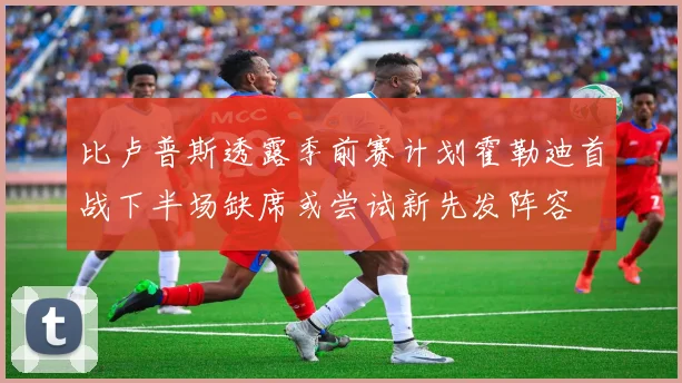 比卢普斯透露季前赛计划霍勒迪首战下半场缺席或尝试新先发阵容