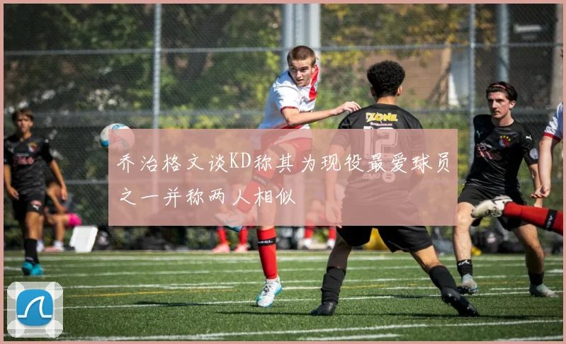 乔治格文谈KD称其为现役最爱球员之一并称两人相似