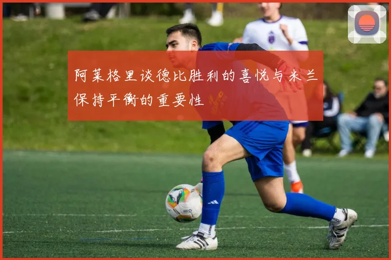 阿莱格里谈德比胜利的喜悦与米兰保持平衡的重要性