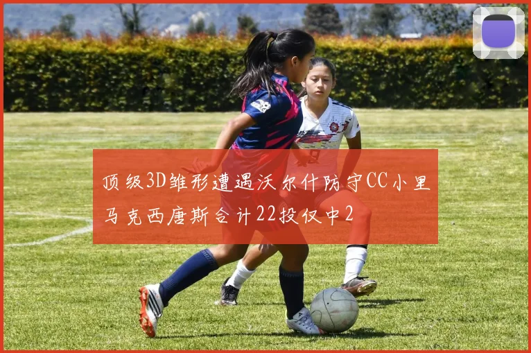 顶级3D雏形遭遇沃尔什防守CC小里马克西唐斯合计22投仅中2