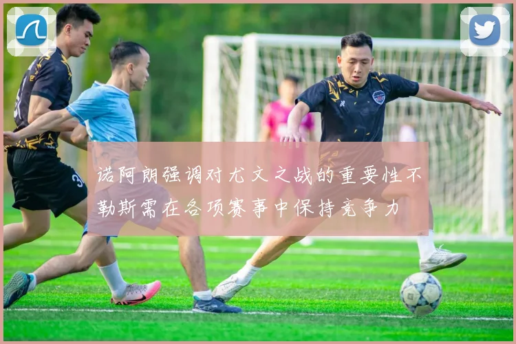 诺阿朗强调对尤文之战的重要性不勒斯需在各项赛事中保持竞争力
