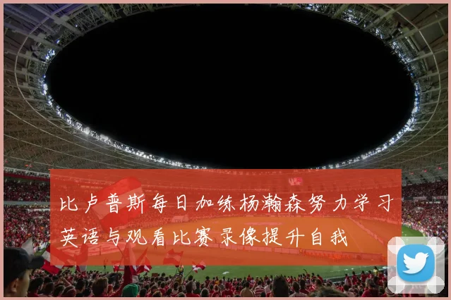 比卢普斯每日加练杨瀚森努力学习英语与观看比赛录像提升自我