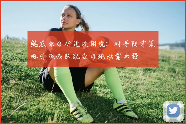 鲍威尔分析进攻困境：对手防守策略升级我队配合与跑动需加强
