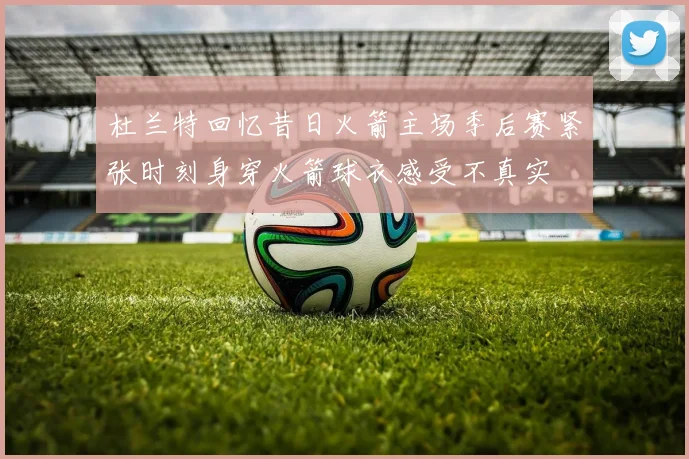 杜兰特回忆昔日火箭主场季后赛紧张时刻身穿火箭球衣感受不真实