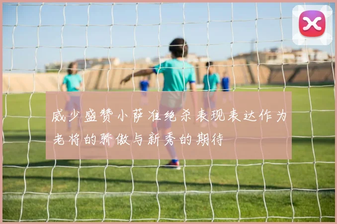 威少盛赞小萨准绝杀表现表达作为老将的骄傲与新秀的期待