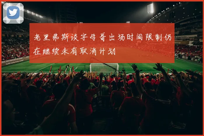 老里弗斯谈字母哥出场时间限制仍在继续未有取消计划