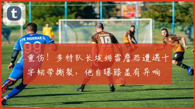 重伤！多特队长埃姆雷詹恐遭遇十字韧带撕裂，他自曝膝盖有异响