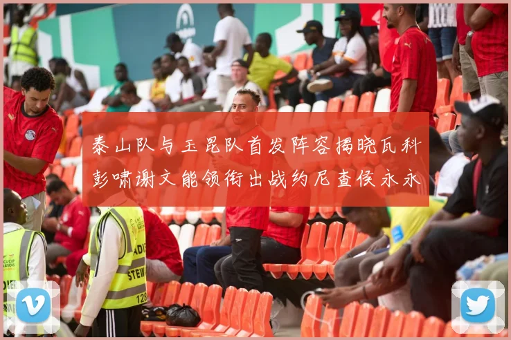 泰山队与玉昆队首发阵容揭晓瓦科彭啸谢文能领衔出战约尼查侯永永参赛