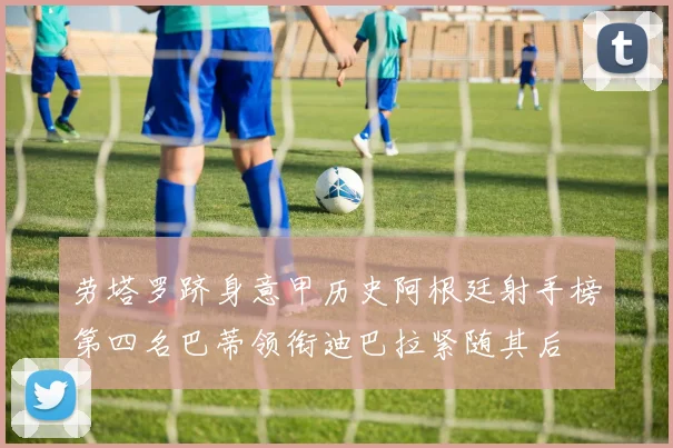 劳塔罗跻身意甲历史阿根廷射手榜第四名巴蒂领衔迪巴拉紧随其后