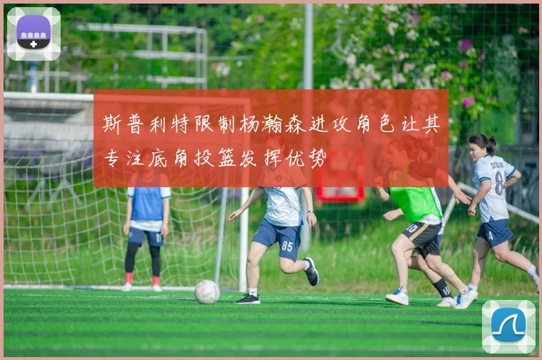 斯普利特限制杨瀚森进攻角色让其专注底角投篮发挥优势