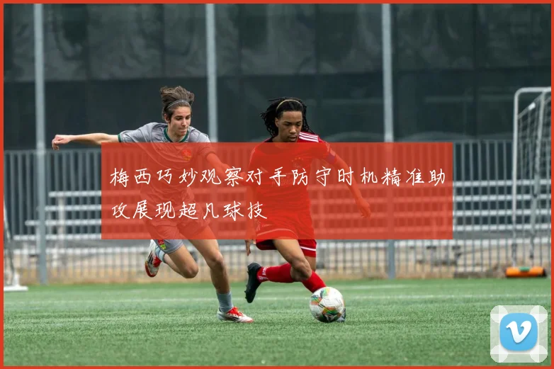 梅西巧妙观察对手防守时机精准助攻展现超凡球技