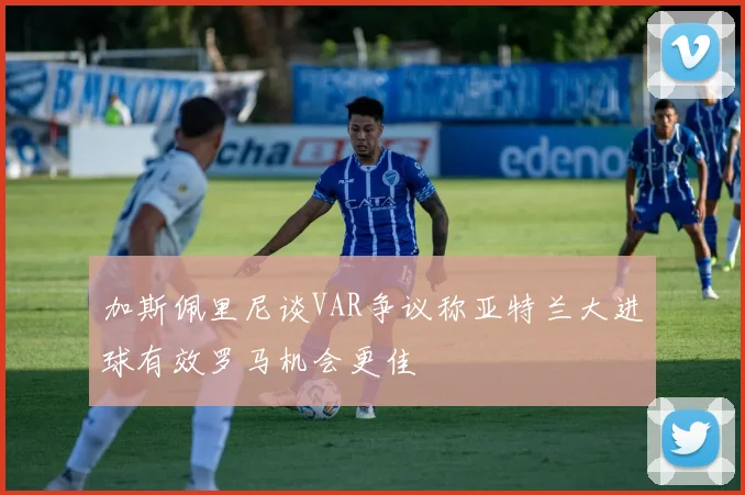 加斯佩里尼谈VAR争议称亚特兰大进球有效罗马机会更佳