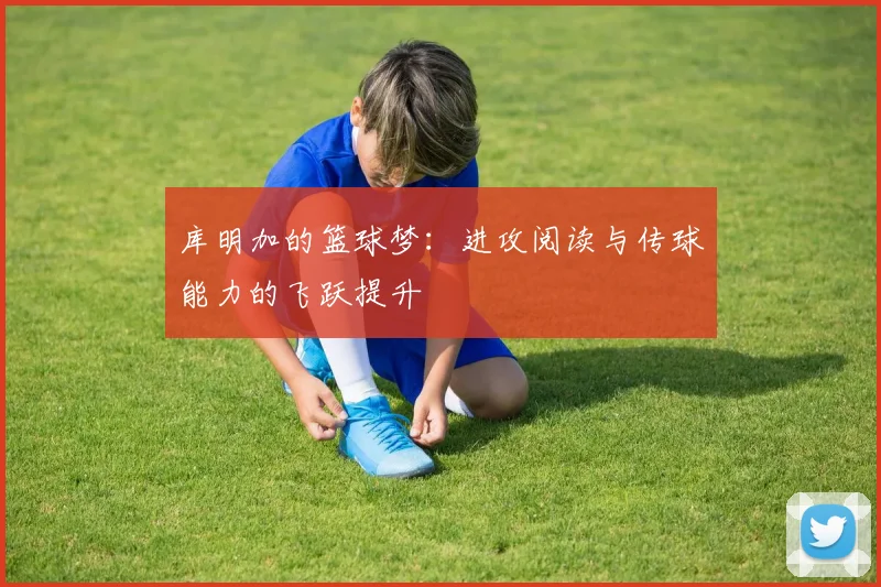 库明加的篮球梦：进攻阅读与传球能力的飞跃提升