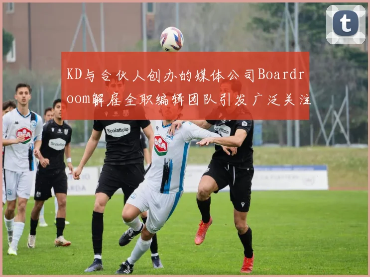 KD与合伙人创办的媒体公司Boardroom解雇全职编辑团队引发广泛关注