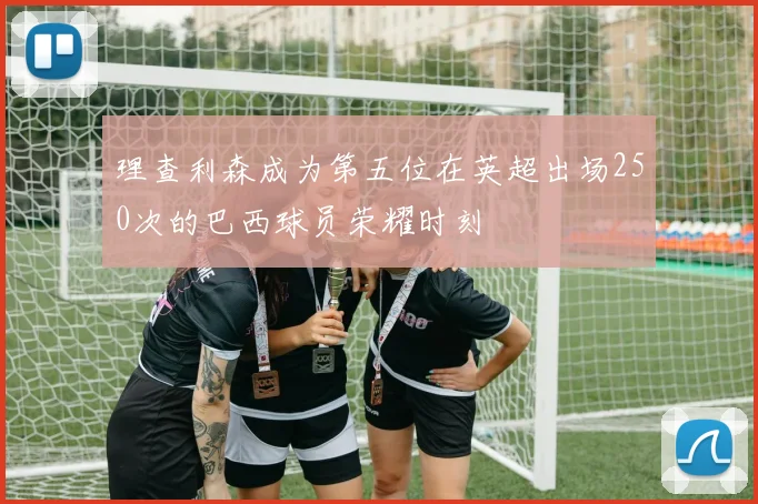 理查利森成为第五位在英超出场250次的巴西球员荣耀时刻