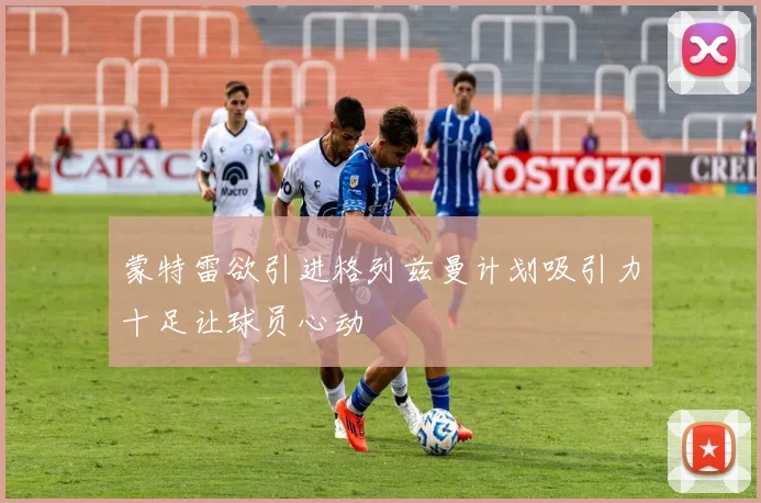 蒙特雷欲引进格列兹曼计划吸引力十足让球员心动