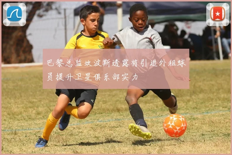 巴黎总监坎波斯透露将引进外租球员提升卫星俱乐部实力