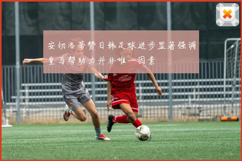 安切洛蒂赞日韩足球进步显著强调皇马帮助力并非唯一因素