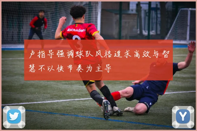 卢指导强调球队风格追求高效与智慧不以快节奏为主导