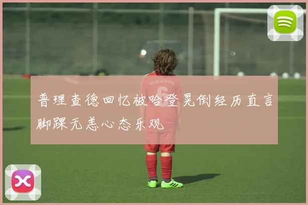 普理查德回忆被哈登晃倒经历直言脚踝无恙心态乐观