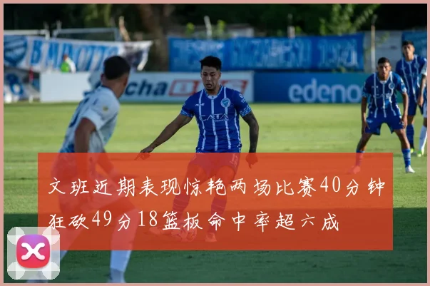 文班近期表现惊艳两场比赛40分钟狂砍49分18篮板命中率超六成