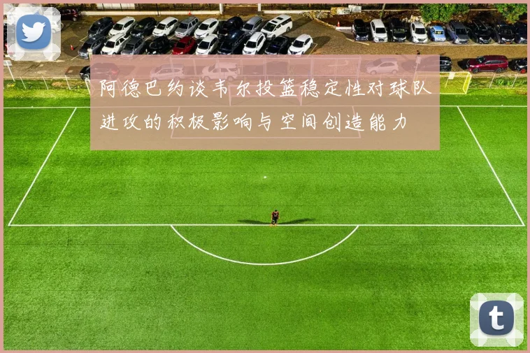 阿德巴约谈韦尔投篮稳定性对球队进攻的积极影响与空间创造能力