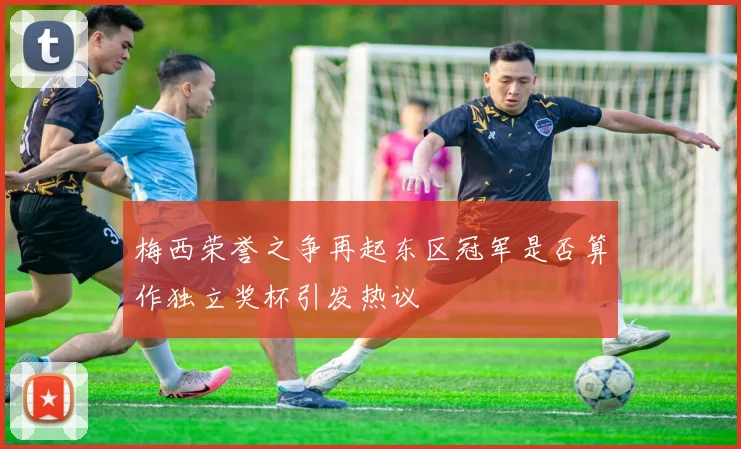 梅西荣誉之争再起东区冠军是否算作独立奖杯引发热议