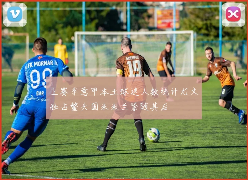 上赛季意甲本土球迷人数统计尤文独占鳌头国米米兰紧随其后