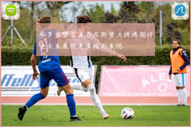 希罗盛赞亚库乔尼斯努力拼搏期待他未来展现更多精彩表现