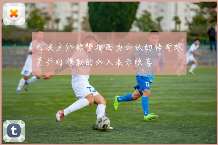 白浪主帅称赞梅西为公认的传奇球员并对穆勒的加入表示欣喜