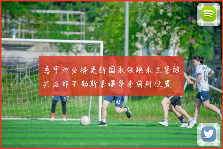 意甲积分榜更新国米领跑米兰紧随其后那不勒斯紧逼争夺前列位置
