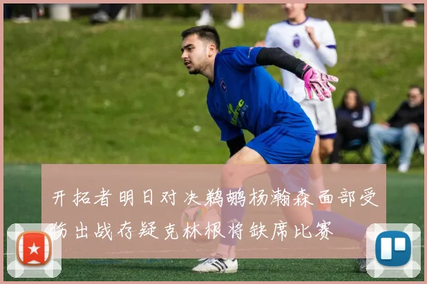 开拓者明日对决鹈鹕杨瀚森面部受伤出战存疑克林根将缺席比赛