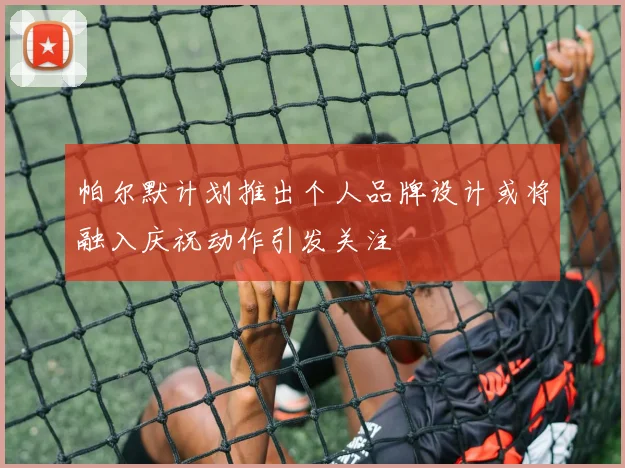 帕尔默计划推出个人品牌设计或将融入庆祝动作引发关注