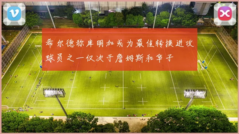 希尔德称库明加或为最佳转换进攻球员之一仅次于詹姆斯和华子