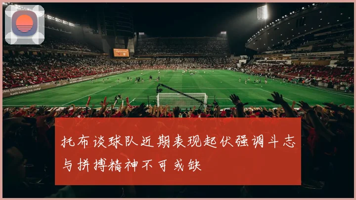 托布谈球队近期表现起伏强调斗志与拼搏精神不可或缺