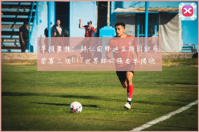 早报聚焦：拜仁前锋迪亚斯因欧冠禁赛三场U17世界杯四强名单揭晓