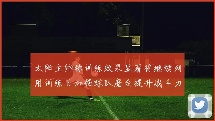太阳主帅称训练效果显著将继续利用训练日加强球队磨合提升战斗力