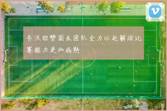 齐沃称赞国米团队全力以赴解读比赛能力更加成熟